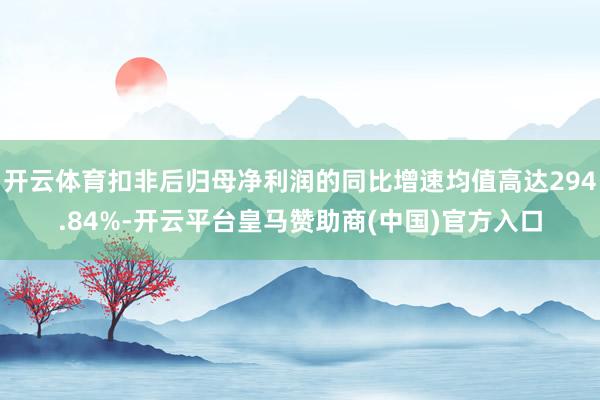 开云体育扣非后归母净利润的同比增速均值高达294.84%-开云平台皇马赞助商(中国)官方入口