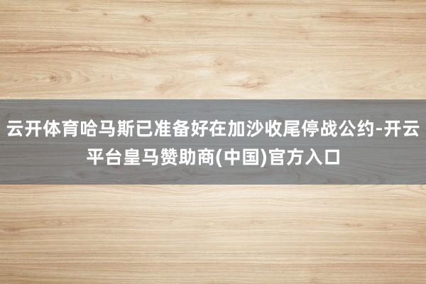 云开体育哈马斯已准备好在加沙收尾停战公约-开云平台皇马赞助商(中国)官方入口