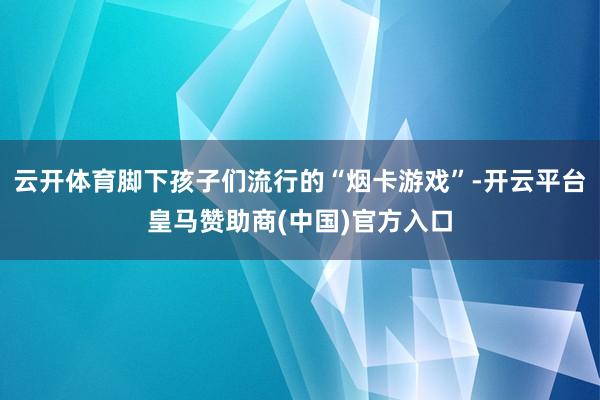 云开体育脚下孩子们流行的“烟卡游戏”-开云平台皇马赞助商(中国)官方入口