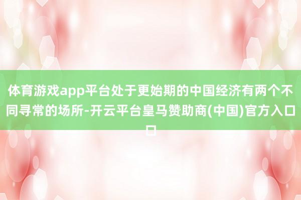 体育游戏app平台处于更始期的中国经济有两个不同寻常的场所-开云平台皇马赞助商(中国)官方入口
