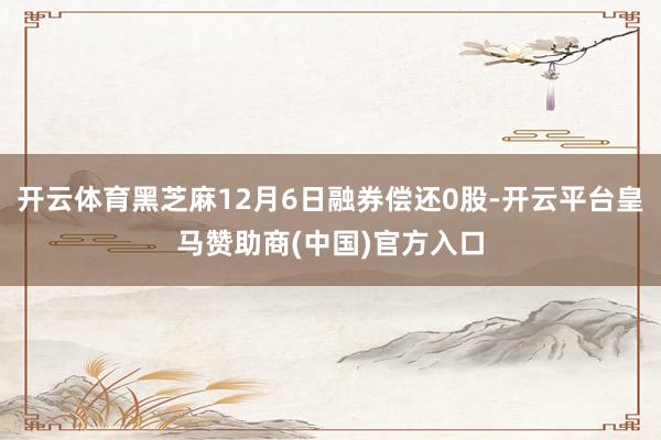 开云体育黑芝麻12月6日融券偿还0股-开云平台皇马赞助商(中国)官方入口