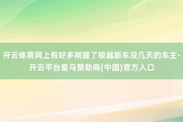 开云体育网上有好多刚提了极越新车没几天的车主-开云平台皇马赞