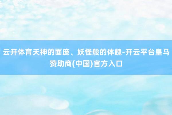 云开体育天神的面庞、妖怪般的体魄-开云平台皇马赞助商(中国)