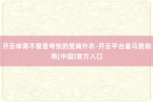 开云体育不管是夸张的宽肩外衣-开云平台皇马赞助商(中国)官方