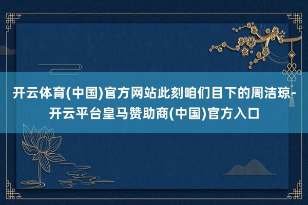 开云体育(中国)官方网站此刻咱们目下的周洁琼-开云平台皇马赞