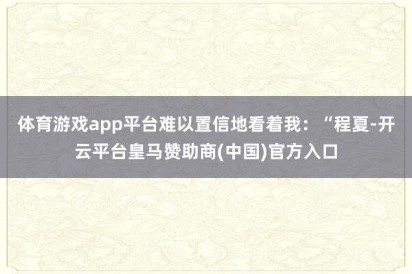 体育游戏app平台难以置信地看着我：“程夏-开云平台皇马赞助