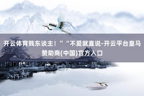 开云体育贱东谈主！”“不爱就直说-开云平台皇马赞助商(中国)