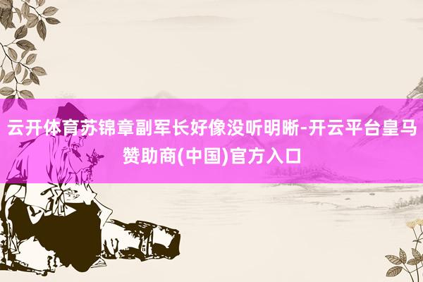 云开体育苏锦章副军长好像没听明晰-开云平台皇马赞助商(中国)