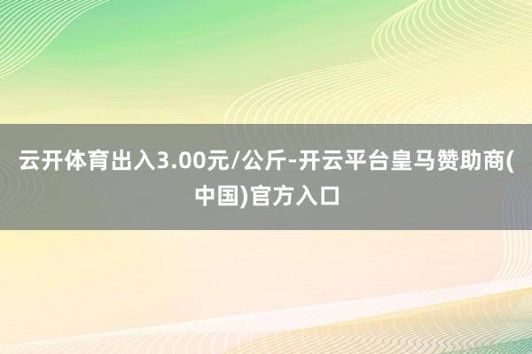 云开体育出入3.00元/公斤-开云平台皇马赞助商(中国)官方