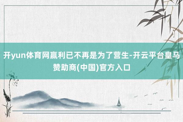 开yun体育网赢利已不再是为了营生-开云平台皇马赞助商(中国