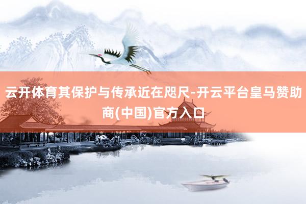 云开体育其保护与传承近在咫尺-开云平台皇马赞助商(中国)官方