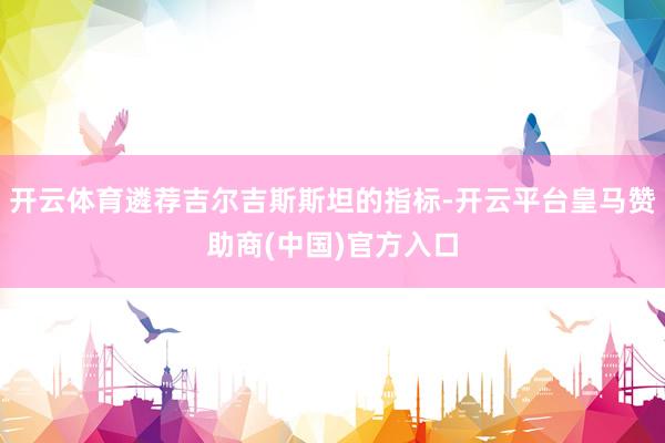 开云体育遴荐吉尔吉斯斯坦的指标-开云平台皇马赞助商(中国)官