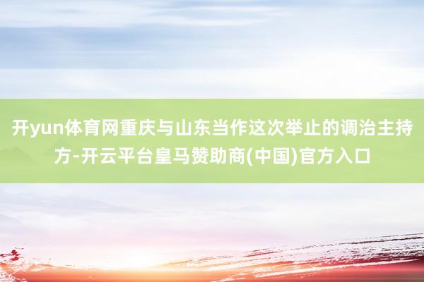 开yun体育网重庆与山东当作这次举止的调治主持方-开云平台皇