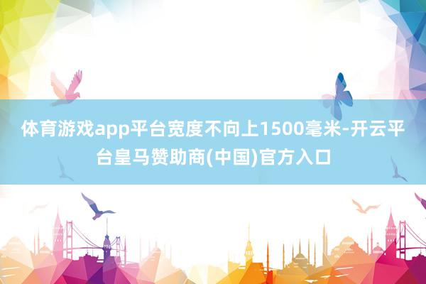 体育游戏app平台宽度不向上1500毫米-开云平台皇马赞助商(中国)官方入口