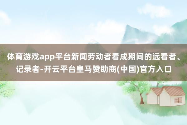 体育游戏app平台新闻劳动者看成期间的远看者、记录者-开云平