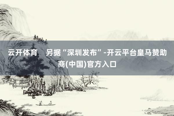 云开体育    另据“深圳发布”-开云平台皇马赞助商(中国)