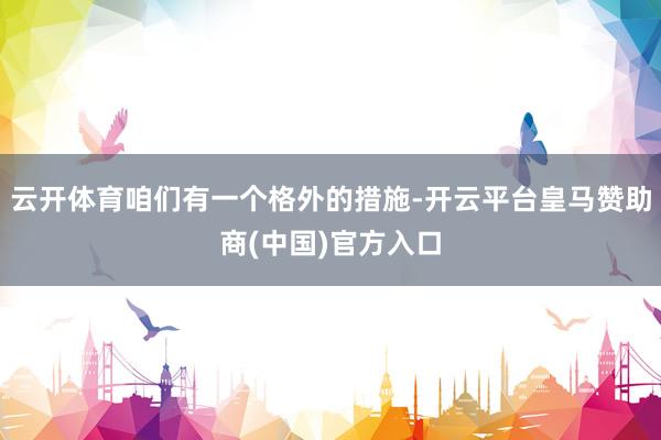 云开体育咱们有一个格外的措施-开云平台皇马赞助商(中国)官方