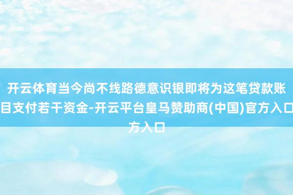 开云体育当今尚不线路德意识银即将为这笔贷款账目支付若干资金-开云平台皇马赞助商(中国)官方入口