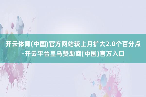 开云体育(中国)官方网站较上月扩大2.0个百分点-开云平台皇马赞助商(中国)官方入口