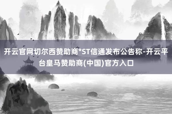 开云官网切尔西赞助商*ST信通发布公告称-开云平台皇马赞助商