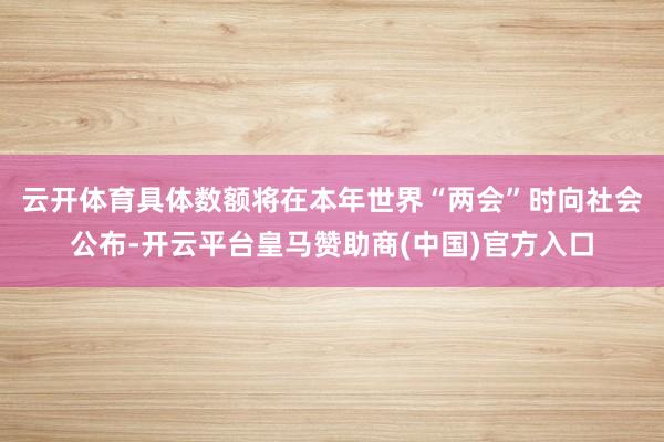 云开体育　　具体数额将在本年世界“两会”时向社会公布-开云平台皇马赞助商(中国)官方入口