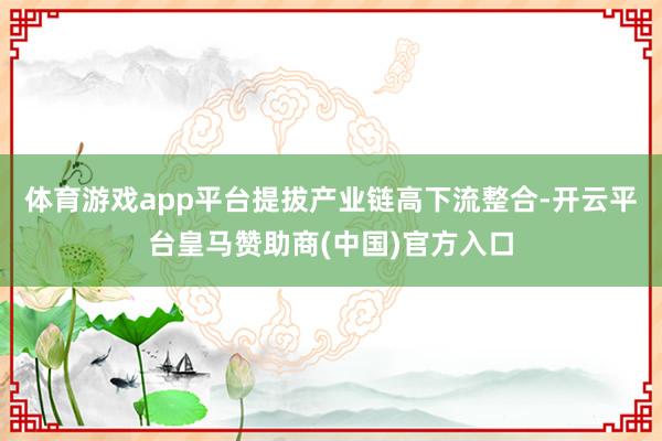 体育游戏app平台提拔产业链高下流整合-开云平台皇马赞助商(中国)官方入口