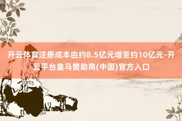 开云体育注册成本由约8.5亿元增至约10亿元-开云平台皇马赞