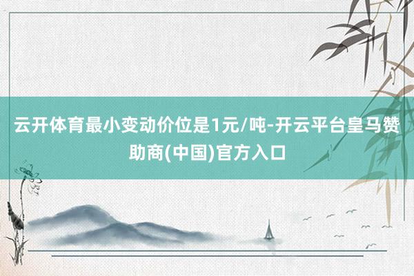 云开体育最小变动价位是1元/吨-开云平台皇马赞助商(中国)官方入口