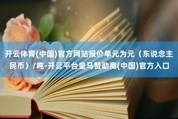 开云体育(中国)官方网站报价单元为元（东说念主民币）/吨-开云平台皇马赞助商(中国)官方入口