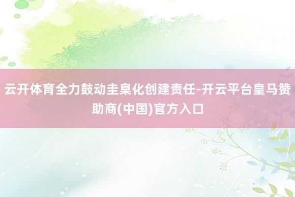云开体育全力鼓动圭臬化创建责任-开云平台皇马赞助商(中国)官