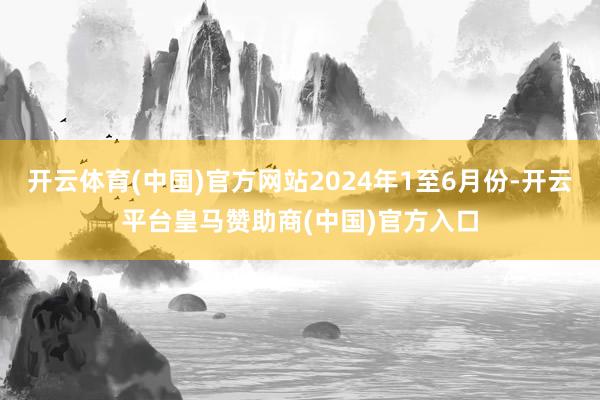 开云体育(中国)官方网站2024年1至6月份-开云平台皇马赞