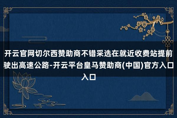 开云官网切尔西赞助商不错采选在就近收费站提前驶出高速公路-开云平台皇马赞助商(中国)官方入口