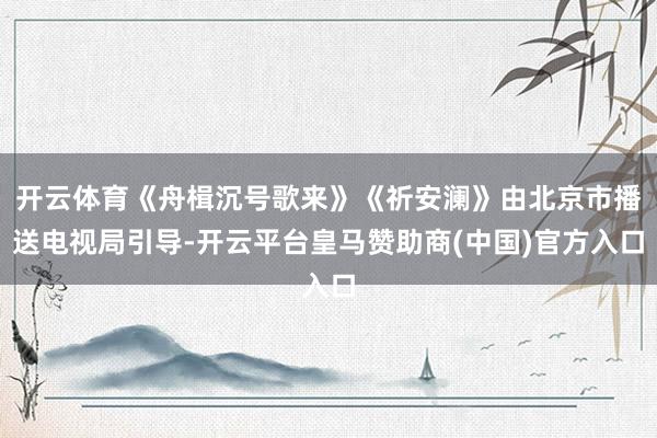 开云体育《舟楫沉号歌来》《祈安澜》由北京市播送电视局引导-开云平台皇马赞助商(中国)官方入口