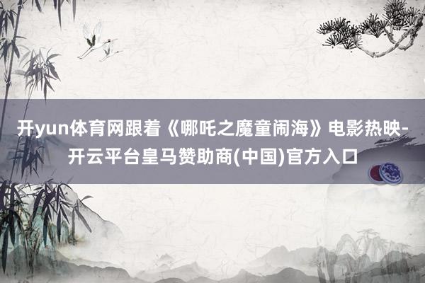 开yun体育网跟着《哪吒之魔童闹海》电影热映-开云平台皇马赞