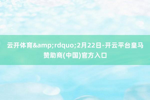 云开体育&rdquo;2月22日-开云平台皇马赞助商