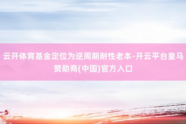 云开体育基金定位为逆周期耐性老本-开云平台皇马赞助商(中国)