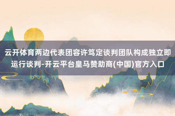 云开体育两边代表团容许笃定谈判团队构成独立即运行谈判-开云平