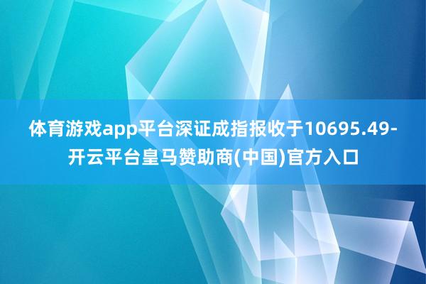 体育游戏app平台深证成指报收于10695.49-开云平台皇