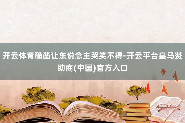 开云体育确凿让东说念主哭笑不得-开云平台皇马赞助商(中国)官