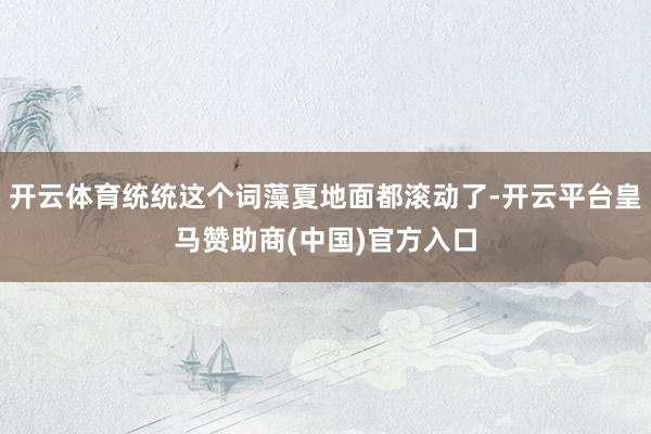 开云体育统统这个词藻夏地面都滚动了-开云平台皇马赞助商(中国