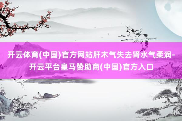 开云体育(中国)官方网站肝木气失去肾水气柔润-开云平台皇马赞助商(中国)官方入口