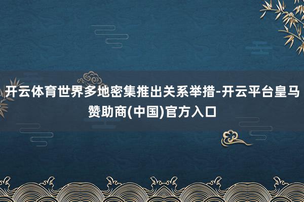 开云体育世界多地密集推出关系举措-开云平台皇马赞助商(中国)官方入口