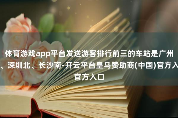 体育游戏app平台发送游客排行前三的车站是广州南、深圳北、长沙南-开云平台皇马赞助商(中国)官方入口