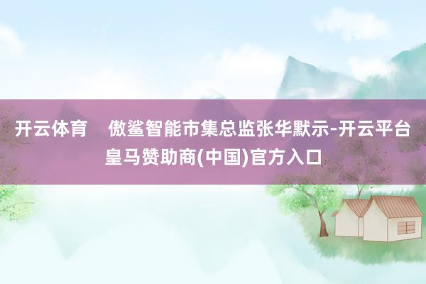 开云体育    傲鲨智能市集总监张华默示-开云平台皇马赞助商(中国)官方入口