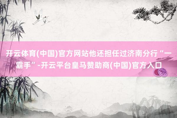 开云体育(中国)官方网站他还担任过济南分行“一霸手”-开云平台皇马赞助商(中国)官方入口