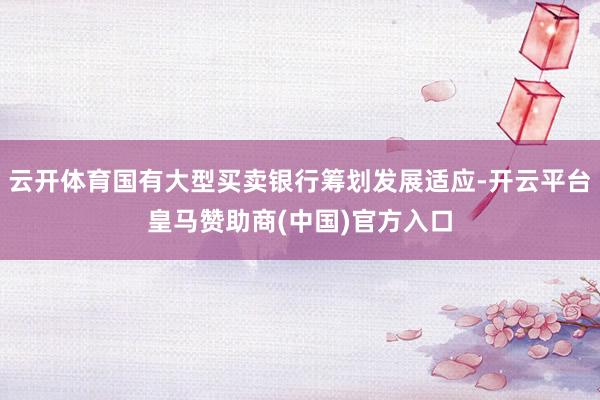 云开体育国有大型买卖银行筹划发展适应-开云平台皇马赞助商(中