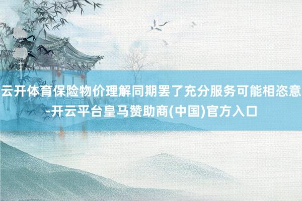 云开体育保险物价理解同期罢了充分服务可能相恣意-开云平台皇马赞助商(中国)官方入口