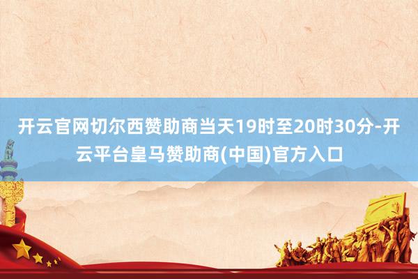 开云官网切尔西赞助商当天19时至20时30分-开云平台皇马赞