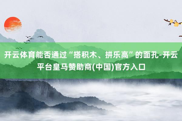开云体育能否通过“搭积木、拼乐高”的面孔-开云平台皇马赞助商