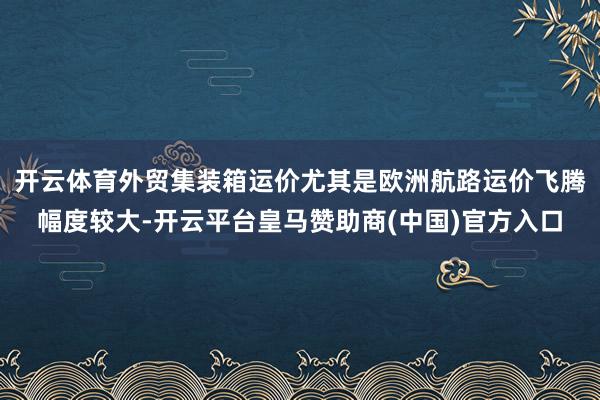 开云体育外贸集装箱运价尤其是欧洲航路运价飞腾幅度较大-开云平